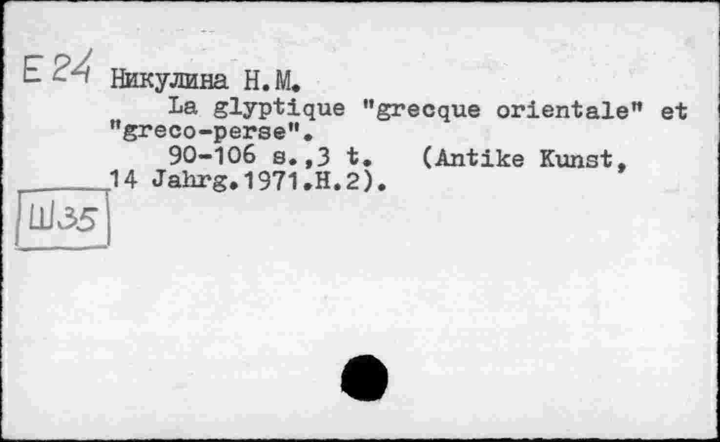 ﻿Никулина H. И
La glyptique "grecque orientale "greco-perse”.
90-106 s.,3 t. (Antike Kunst, U Jalirg, 1971.H.2).
H
et